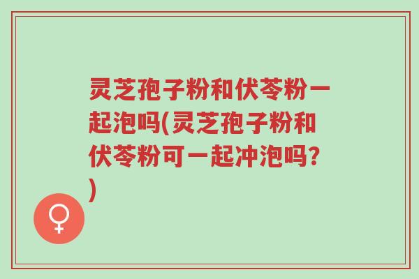 灵芝孢子粉和伏苓粉一起泡吗(灵芝孢子粉和伏苓粉可一起冲泡吗？)-第1张图片-超越