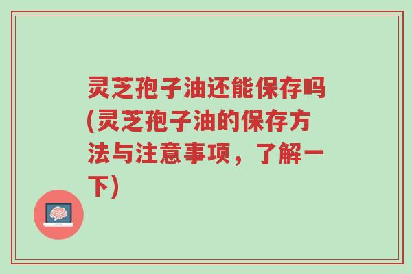灵芝孢子油还能保存吗(灵芝孢子油的保存方法与注意事项，了解一下)-第1张图片-超越