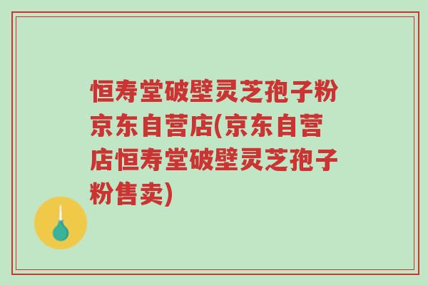 恒寿堂破壁灵芝孢子粉京东自营店(京东自营店恒寿堂破壁灵芝孢子粉售卖)-第1张图片-超越 恒寿堂破壁灵芝孢子粉京东自营店(京东自营店恒寿堂破壁灵芝孢子粉售卖)-第1张图片-超越