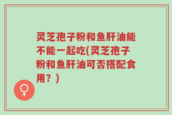 灵芝孢子粉和鱼肝油能不能一起吃(灵芝孢子粉和鱼肝油可否搭配食用?)-第1张图片-超越 灵芝孢子粉和鱼肝油能不能一起吃(灵芝孢子粉和鱼肝油可否搭配食用?)-第1张图片-超越