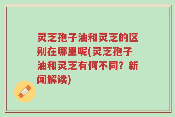灵芝孢子油和灵芝的区别在哪里呢(灵芝孢子油和灵芝有何不同?新闻解读)-第1张图片-超越 灵芝孢子油和灵芝的区别在哪里呢(灵芝孢子油和灵芝有何不同?新闻解读)-第1张图片-超越