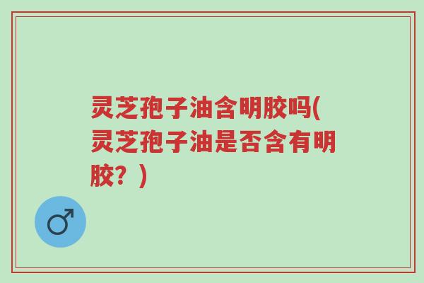 灵芝孢子油含明胶吗(灵芝孢子油是否含有明胶?)-第1张图片-超越 灵芝孢子油含明胶吗(灵芝孢子油是否含有明胶?)-第1张图片-超越