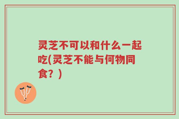 灵芝不可以和什么一起吃(灵芝不能与何物同食？)-第1张图片-超越