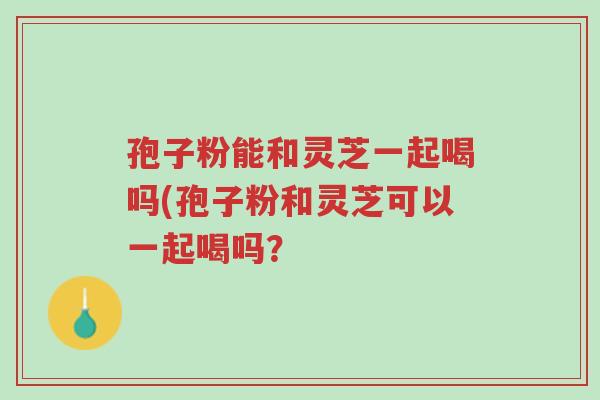 孢子粉能和灵芝一起喝吗(孢子粉和灵芝可以一起喝吗?-第1张图片-超越 孢子粉能和灵芝一起喝吗(孢子粉和灵芝可以一起喝吗?-第1张图片-超越