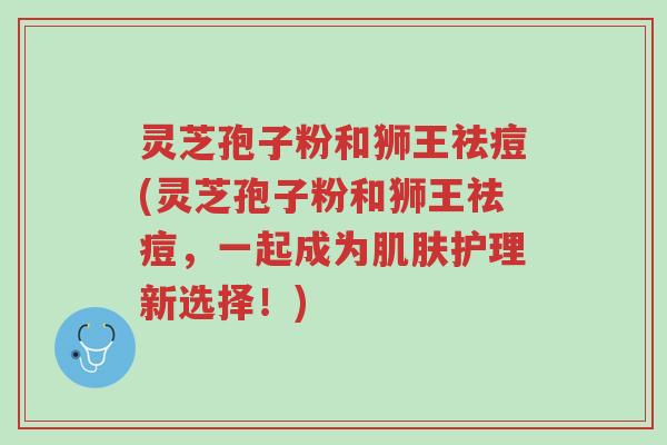 灵芝孢子粉和狮王祛痘(灵芝孢子粉和狮王祛痘,一起成为肌肤护理新选择!)-第1张图片-超越 灵芝孢子粉和狮王祛痘(灵芝孢子粉和狮王祛痘,一起成为肌肤护理新选择!)-第1张图片-超越