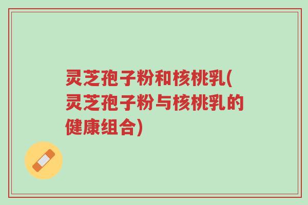 灵芝孢子粉和核桃乳(灵芝孢子粉与核桃乳的健康组合)-第1张图片-超越