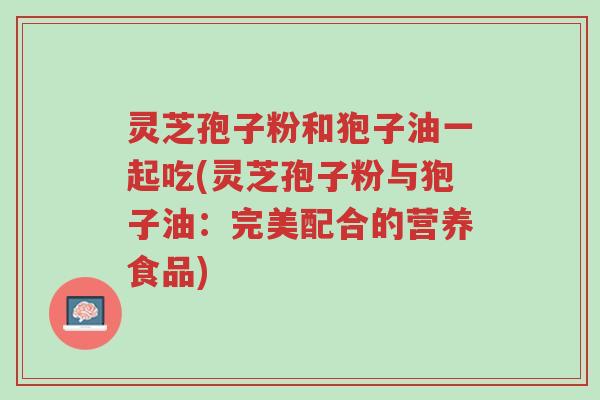 灵芝孢子粉和狍子油一起吃(灵芝孢子粉与狍子油:完美配合的营养食品)-第1张图片-超越 灵芝孢子粉和狍子油一起吃(灵芝孢子粉与狍子油:完美配合的营养食品)-第1张图片-超越