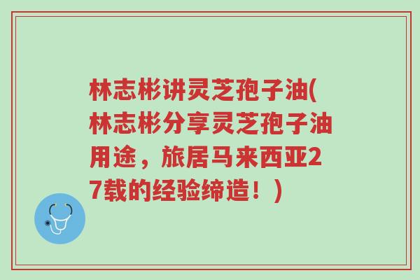 林志彬讲灵芝孢子油(林志彬分享灵芝孢子油用途,旅居马来西亚27载的经验缔造!)-第1张图片-超越 林志彬讲灵芝孢子油(林志彬分享灵芝孢子油用途,旅居马来西亚27载的经验缔造!)-第1张图片-超越