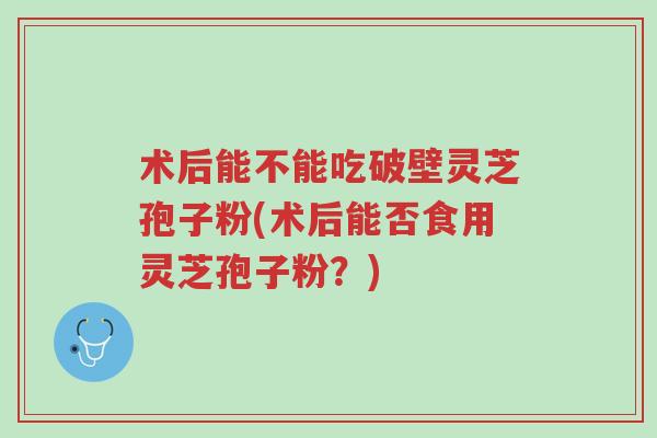 术后能不能吃破壁灵芝孢子粉(术后能否食用灵芝孢子粉？)-第1张图片-超越