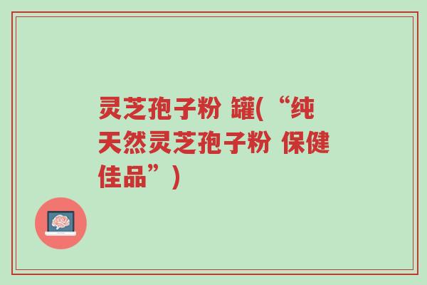 灵芝孢子粉 罐(“纯天然灵芝孢子粉 保健佳品”)-第1张图片-超越 灵芝孢子粉 罐(“纯天然灵芝孢子粉 保健佳品”)-第1张图片-超越