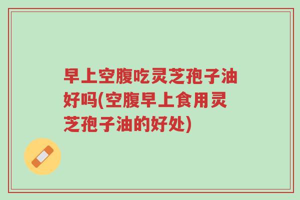 早上空腹吃灵芝孢子油好吗(空腹早上食用灵芝孢子油的好处)-第1张图片-超越 早上空腹吃灵芝孢子油好吗(空腹早上食用灵芝孢子油的好处)-第1张图片-超越