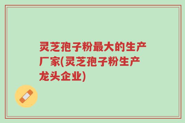 灵芝孢子粉最大的生产厂家(灵芝孢子粉生产龙头企业)-第1张图片-超越 灵芝孢子粉最大的生产厂家(灵芝孢子粉生产龙头企业)-第1张图片-超越