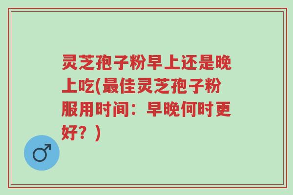 灵芝孢子粉早上还是晚上吃(最佳灵芝孢子粉服用时间:早晚何时更好?)-第1张图片-超越 灵芝孢子粉早上还是晚上吃(最佳灵芝孢子粉服用时间:早晚何时更好?)-第1张图片-超越