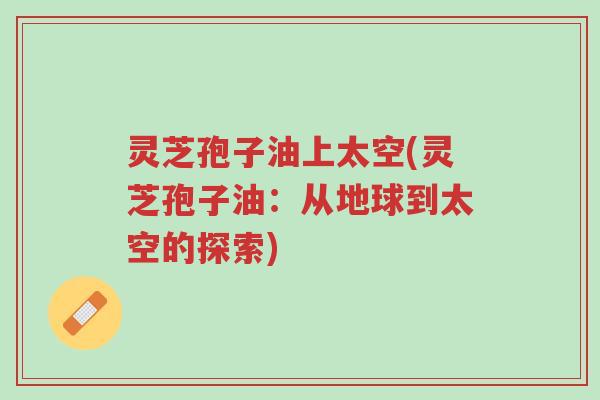 灵芝孢子油上太空(灵芝孢子油:从地球到太空的探索)-第1张图片-超越 灵芝孢子油上太空(灵芝孢子油:从地球到太空的探索)-第1张图片-超越