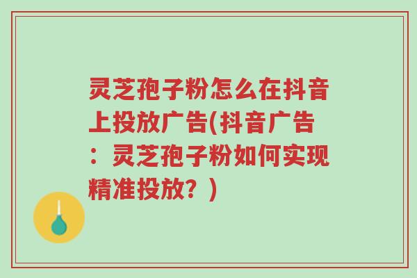 灵芝孢子粉怎么在抖音上投放广告(抖音广告:灵芝孢子粉如何实现精准投放?)-第1张图片-超越 灵芝孢子粉怎么在抖音上投放广告(抖音广告:灵芝孢子粉如何实现精准投放?)-第1张图片-超越