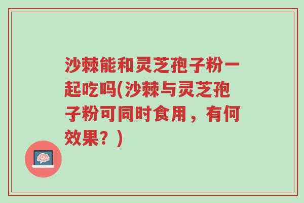 沙棘能和灵芝孢子粉一起吃吗(沙棘与灵芝孢子粉可同时食用,有何效果?)-第1张图片-超越 沙棘能和灵芝孢子粉一起吃吗(沙棘与灵芝孢子粉可同时食用,有何效果?)-第1张图片-超越