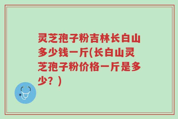 灵芝孢子粉吉林长白山多少钱一斤(长白山灵芝孢子粉价格一斤是多少?)-第1张图片-超越 灵芝孢子粉吉林长白山多少钱一斤(长白山灵芝孢子粉价格一斤是多少?)-第1张图片-超越