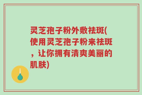 灵芝孢子粉外敷祛斑(使用灵芝孢子粉来祛斑,让你拥有清爽美丽的肌肤)-第1张图片-超越 灵芝孢子粉外敷祛斑(使用灵芝孢子粉来祛斑,让你拥有清爽美丽的肌肤)-第1张图片-超越