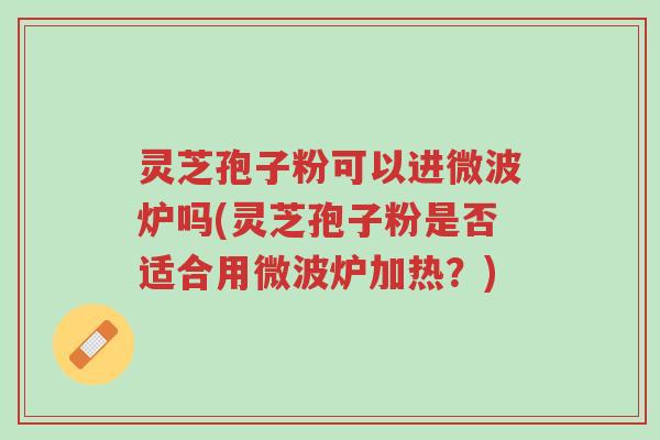 灵芝孢子粉可以进微波炉吗(灵芝孢子粉是否适合用微波炉加热?)-第1张图片-超越 灵芝孢子粉可以进微波炉吗(灵芝孢子粉是否适合用微波炉加热?)-第1张图片-超越