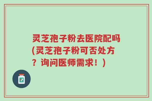 灵芝孢子粉去医院配吗(灵芝孢子粉可否处方?询问医师需求!)-第1张图片-超越 灵芝孢子粉去医院配吗(灵芝孢子粉可否处方?询问医师需求!)-第1张图片-超越