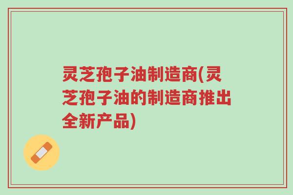 灵芝孢子油制造商(灵芝孢子油的制造商推出全新产品)-第1张图片-超越
