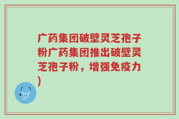 广药集团破壁灵芝孢子粉广药集团推出破壁灵芝孢子粉,增强免疫力)-第1张图片-超越 广药集团破壁灵芝孢子粉广药集团推出破壁灵芝孢子粉,增强免疫力)-第1张图片-超越