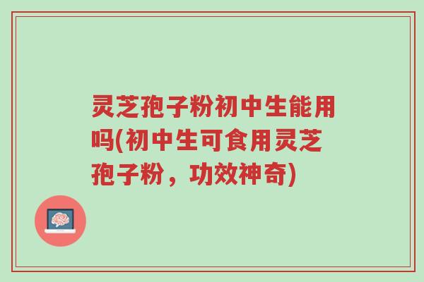 灵芝孢子粉初中生能用吗(初中生可食用灵芝孢子粉,功效神奇)-第1张图片-超越 灵芝孢子粉初中生能用吗(初中生可食用灵芝孢子粉,功效神奇)-第1张图片-超越