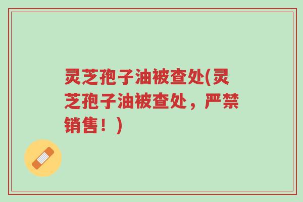 灵芝孢子油被查处(灵芝孢子油被查处,严禁销售!)-第1张图片-超越 灵芝孢子油被查处(灵芝孢子油被查处,严禁销售!)-第1张图片-超越