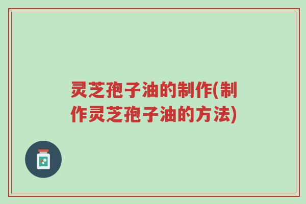 灵芝孢子油的制作(制作灵芝孢子油的方法)-第1张图片-超越