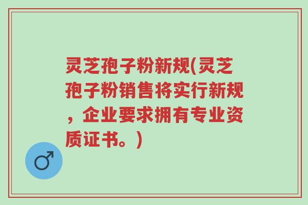 灵芝孢子粉新规(灵芝孢子粉销售将实行新规，企业要求拥有专业资质证书。)-第1张图片-超越