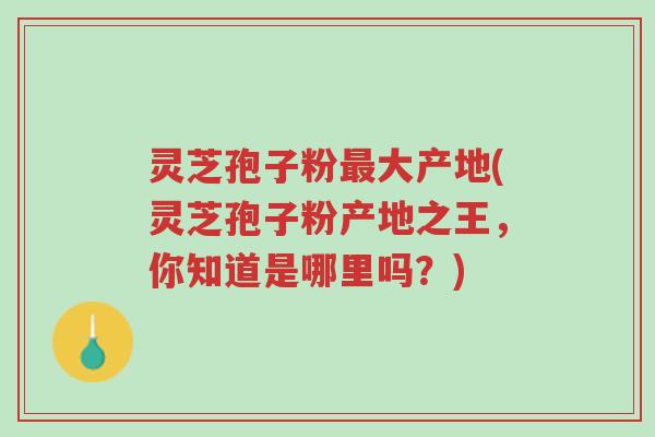 灵芝孢子粉最大产地(灵芝孢子粉产地之王，你知道是哪里吗？)-第1张图片-超越
