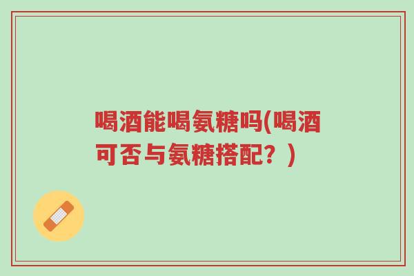 喝酒能喝氨糖吗(喝酒可否与氨糖搭配?)-第1张图片-超越 喝酒能喝氨糖吗(喝酒可否与氨糖搭配?)-第1张图片-超越