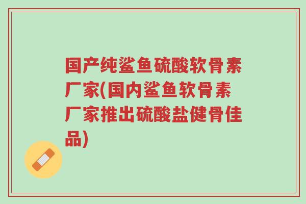 国产纯鲨鱼硫酸软骨素厂家(国内鲨鱼软骨素厂家推出硫酸盐健骨佳品)-第1张图片-超越 国产纯鲨鱼硫酸软骨素厂家(国内鲨鱼软骨素厂家推出硫酸盐健骨佳品)-第1张图片-超越