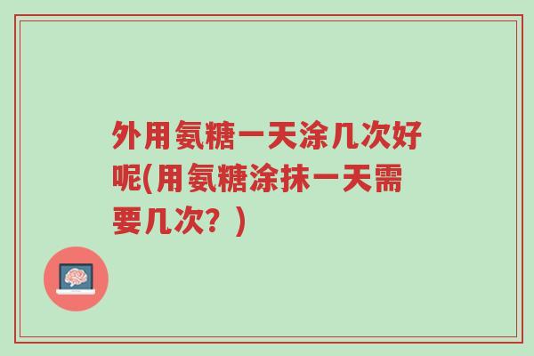 外用氨糖一天涂几次好呢(用氨糖涂抹一天需要几次？)-第1张图片-超越