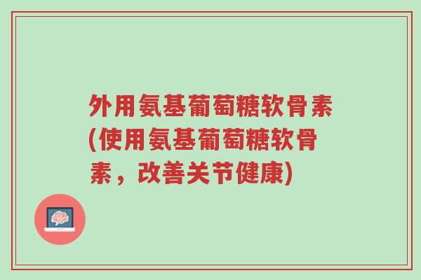 外用氨基葡萄糖软骨素(使用氨基葡萄糖软骨素,改善关节健康)-第1张图片-超越 外用氨基葡萄糖软骨素(使用氨基葡萄糖软骨素,改善关节健康)-第1张图片-超越