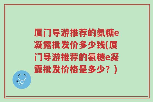 厦门导游推荐的氨糖e凝露批发价多少钱(厦门导游推荐的氨糖e凝露批发价格是多少?)-第1张图片-超越 厦门导游推荐的氨糖e凝露批发价多少钱(厦门导游推荐的氨糖e凝露批发价格是多少?)-第1张图片-超越