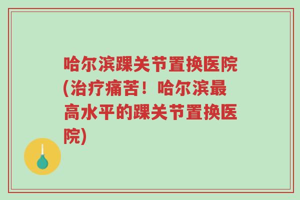哈尔滨踝关节置换医院(治疗痛苦！哈尔滨最高水平的踝关节置换医院)-第1张图片-超越