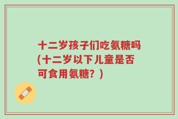 十二岁孩子们吃氨糖吗(十二岁以下儿童是否可食用氨糖?)-第1张图片-超越 十二岁孩子们吃氨糖吗(十二岁以下儿童是否可食用氨糖?)-第1张图片-超越
