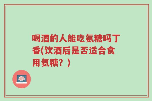 喝酒的人能吃氨糖吗丁香(饮酒后是否适合食用氨糖？)-第1张图片-超越