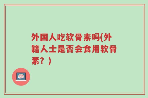 外国人吃软骨素吗(外籍人士是否会食用软骨素?)-第1张图片-超越 外国人吃软骨素吗(外籍人士是否会食用软骨素?)-第1张图片-超越