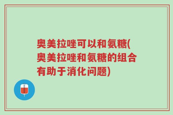 奥美拉唑可以和氨糖(奥美拉唑和氨糖的组合有助于消化问题)-第1张图片-超越 奥美拉唑可以和氨糖(奥美拉唑和氨糖的组合有助于消化问题)-第1张图片-超越