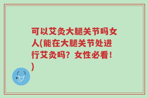 可以艾灸大腿关节吗女人(能在大腿关节处进行艾灸吗？女性必看！)-第1张图片-超越