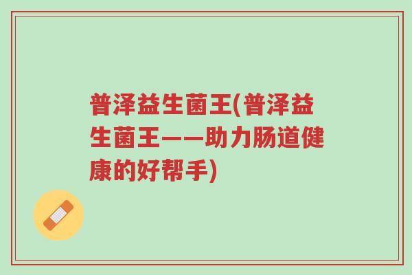 普泽益生菌王(普泽益生菌王——助力肠道健康的好帮手)-第1张图片-超越 普泽益生菌王(普泽益生菌王——助力肠道健康的好帮手)-第1张图片-超越