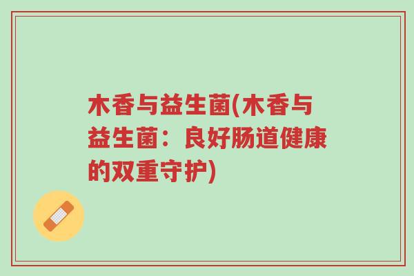 木香与益生菌(木香与益生菌:良好肠道健康的双重守护)-第1张图片-超越 木香与益生菌(木香与益生菌:良好肠道健康的双重守护)-第1张图片-超越