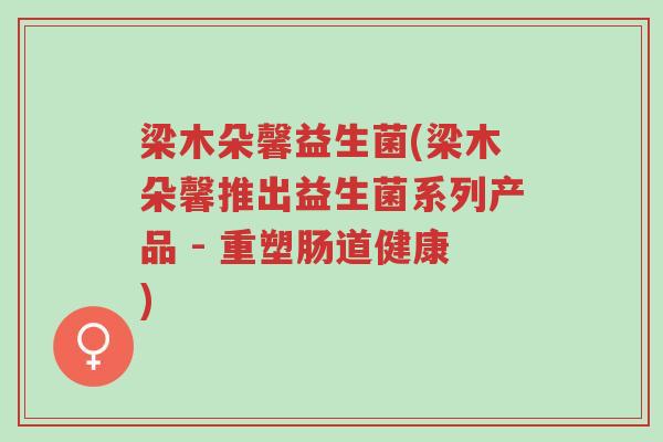 梁木朵馨益生菌(梁木朵馨推出益生菌系列产品 - 重塑肠道健康)-第1张图片-超越 梁木朵馨益生菌(梁木朵馨推出益生菌系列产品 - 重塑肠道健康)-第1张图片-超越