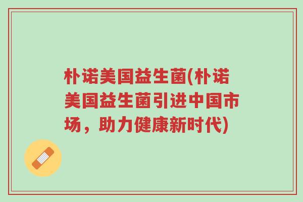 朴诺美国益生菌(朴诺美国益生菌引进中国市场,助力健康新时代)-第1张图片-超越 朴诺美国益生菌(朴诺美国益生菌引进中国市场,助力健康新时代)-第1张图片-超越