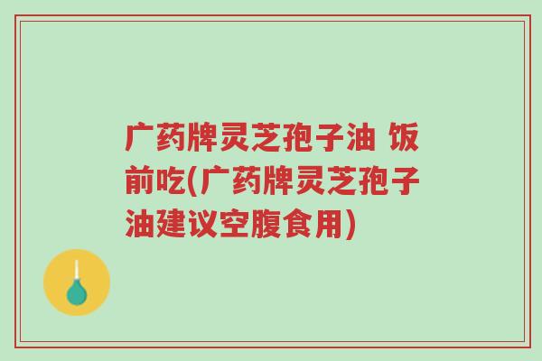 广药牌灵芝孢子油 饭前吃(广药牌灵芝孢子油建议空腹食用)-第1张图片-超越