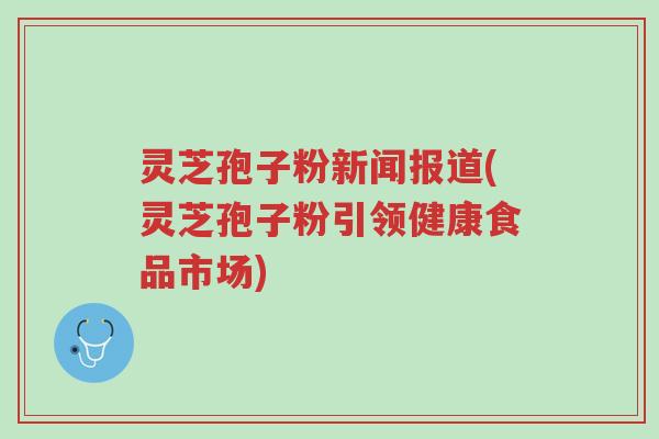 灵芝孢子粉新闻报道(灵芝孢子粉引领健康食品市场)-第1张图片-超越