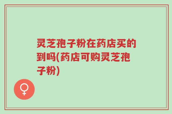 灵芝孢子粉在药店买的到吗(药店可购灵芝孢子粉)-第1张图片-超越 灵芝孢子粉在药店买的到吗(药店可购灵芝孢子粉)-第1张图片-超越