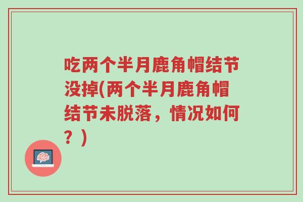 吃两个半月鹿角帽结节没掉(两个半月鹿角帽结节未脱落,情况如何?)-第1张图片-超越 吃两个半月鹿角帽结节没掉(两个半月鹿角帽结节未脱落,情况如何?)-第1张图片-超越